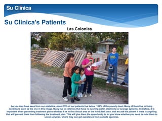 Su Clinica’s Patients 
Las Colonias 
As you may have seen from our statistics, about 79% of our patients live below 100% of the poverty level. Many of them live in living 
conditions such as the one in this image. Many live in colonias that have no running water, electricity or sewage systems. Therefore, it is 
important when presenting treatment plans whether it be in the clinical area or the front desk area, that we ask the patient if there is anything 
that will prevent them from following the treatment plan. This will give them the opportunity to let you know whether you need to refer them to 
social services, where they can get assistance from outside agencies. 
 