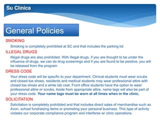 General Policies 
SMOKING 
Smoking is completely prohibited at SC and that includes the parking lot 
ILLEGAL DRUGS 
Illegal drugs are also prohibited. With illegal drugs, if you are thought to be under the 
influence of drugs, we can do drug screenings and if you are found to be positive, you will 
be released from the program 
DRESS CODE 
Your dress code will be specific to your department. Clinical students must wear scrubs 
and closed toe shoes, residents and medical students may wear professional attire with 
closed toe shoes and a white lab coat. Front office students have the option to wear 
professional attire or scrubs. Aside from appropriate attire, name tags will also be part of 
your dress code. Your name tags must be worn at all times when in the clinic. 
SOLICITATION 
Solicitation is completely prohibited and that includes direct sales of merchandise such as 
Avon, school fundraising items or promoting your personal business. This type of activity 
violates our corporate compliance program and interferes w/ clinic operations. 
 