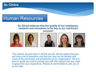 Human Resources 
Su Clinica believes that the quality of our employees, 
students and volunteers is the key to our continued 
success! 
This means, do your best in all that you do. We do expect that you 
will have a lot of questions and that you may not be familiar with 
many of the processes and procedures of our organization. We are 
here to guide you and to provide you with the support that you need 
to grow from your experience. Please do not hesitate to ask any of 
us for help. 
 