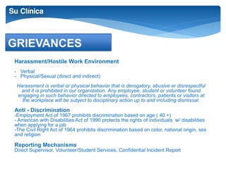 GRIEVANCES 
Harassment/Hostile Work Environment 
- Verbal 
- Physical/Sexual (direct and indirect) 
Harassment is verbal or physical behavior that is derogatory, abusive or disrespectful 
and it is prohibited in our organization. Any employee, student or volunteer found 
engaging in such behavior directed to employees, contractors, patients or visitors at 
the workplace will be subject to disciplinary action up to and including dismissal. 
Anti - Discrimination 
-Employment Act of 1967 prohibits discrimination based on age ( 40 +) 
- American with Disabilities Act of 1990 protects the rights of individuals w/ disabilities 
when applying for a job 
-The Civil Right Act of 1964 prohibits discrimination based on color, national origin, sex 
and religion 
Reporting Mechanisms 
Direct Supervisor, Volunteer/Student Services, Confidential Incident Report 
 