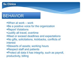 BEHAVIOR 
When at work – work 
Be a positive voice for the organization 
Report Violations 
Justify all travel, overtime 
Meet or exceed deadlines and expectations 
No gifts, solicitations, kickbacks, conflicts of 
interest 
Stewarts of assets; working hours 
Respect staff and patients 
Protect all data it has integrity, such as payroll, 
productivity, billing 
 
