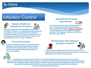 Infection Control 
Employee Health and 
Immunization Programs 
Universal Precautions 
AIDS/HIV/HEP B Needle 
Hand Washing 
Stick Protocol 
Bio-Hazardous Waste Disposal 
& Sharps Containers 
Infection control starts off with healthy students and 
volunteers. Therefore, it is important that you be properly 
immunized. It is also important that if you fall ill w/ a 
contagious disease such as pink eye, strep throat or the 
flu, that you get treatment and stay home until you are 
feeling better and are no longer contagious 
It is important that you take immediate action In 
the event that you are stuck with a needle or a 
sharp contaminated object. Notify you supervisor 
They will walk you and the patient through the 
protocol. The longer you wait, the less effective 
the medications will be. 
Sharps must be disposed of in the sharps container. If you 
notice that it has reached the full marker, notify one of the clinical 
staff members and they will change it out. 
In order to protect our selves, our patients and our 
families, we assume that all patients are infected 
with AIDS, HIV or Hep B & Hep C and we will use 
universal precautions at all times regardless of 
who we are treating. 
Lastly and most importantly, in order for us to stop the spread of disease we must wash our hands 
several times through out the day. Clinical staff are required to wash their hands at least twice per patient (before and 
after interview w/ patient). Clerical staff must also wash their hands several times throughout the day, as they too are 
exposed to infectious patients. Staff may choose to alternate hand washing and hand sanitizer 
to reduce the drying effects of the soap. 
 