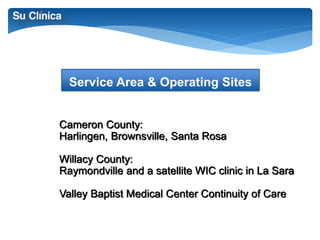 Service Area & Operating Sites 
Cameron County: 
Harlingen, Brownsville, Santa Rosa 
Willacy County: 
Raymondville and a satellite WIC clinic in La Sara 
Valley Baptist Medical Center Continuity of Care 
 