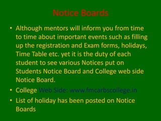 Notice Boards
• Although mentors will inform you from time
to time about important events such as filling
up the registration and Exam forms, holidays,
Time Table etc. yet it is the duty of each
student to see various Notices put on
Students Notice Board and College web side
Notice Board.
• College Web Side: www.fmcarbscollege.in
• List of holiday has been posted on Notice
Boards
 