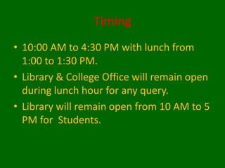 Timing
• 10:00 AM to 4:30 PM with lunch from
1:00 to 1:30 PM.
• Library & College Office will remain open
during lunch hour for any query.
• Library will remain open from 10 AM to 5
PM for Students.
 