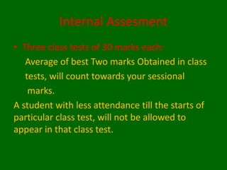 Internal Assesment
• Three class tests of 30 marks each:
Average of best Two marks Obtained in class
tests, will count towards your sessional
marks.
A student with less attendance till the starts of
particular class test, will not be allowed to
appear in that class test.
 