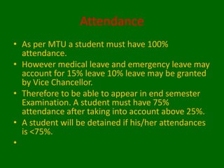 Attendance
• As per MTU a student must have 100%
attendance.
• However medical leave and emergency leave may
account for 15% leave 10% leave may be granted
by Vice Chancellor.
• Therefore to be able to appear in end semester
Examination. A student must have 75%
attendance after taking into account above 25%.
• A student will be detained if his/her attendances
is <75%.
•
 
