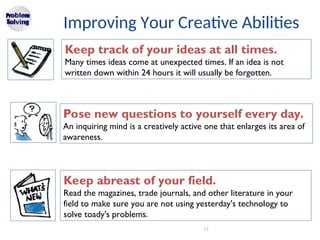 11
Improving Your Creative Abilities
Keep track of your ideas at all times.
Many times ideas come at unexpected times. If an idea is not
written down within 24 hours it will usually be forgotten.
Pose new questions to yourself every day.
An inquiring mind is a creatively active one that enlarges its area of
awareness.
Keep abreast of your field.
Read the magazines, trade journals, and other literature in your
field to make sure you are not using yesterday's technology to
solve toady's problems.
 