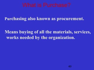 40
What is Purchase?
Purchasing also known as procurement.
Means buying of all the materials, services,
works needed by the organization.
 