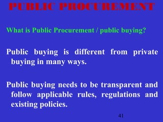 41
PUBLIC PROCUREMENT
What is Public Procurement / public buying?
Public buying is different from private
buying in many ways.
Public buying needs to be transparent and
follow applicable rules, regulations and
existing policies.
 