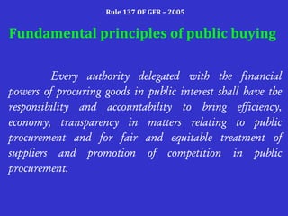 Rule 137 OF GFR – 2005
Fundamental principles of public buying
Every authority delegated with the financial
powers of procuring goods in public interest shall have the
responsibility and accountability to bring efficiency,
economy, transparency in matters relating to public
procurement and for fair and equitable treatment of
suppliers and promotion of competition in public
procurement.
 