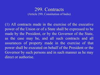 299. Contracts
(Article 299, Constitution of India)
(1) All contracts made in the exercise of the executive
power of the Union or of a State shall be expressed to be
made by the President, or by the Governor of the State,
as the case may be, and all such contracts and all
assurances of property made in the exercise of that
power shall be executed on behalf of the President or the
Governor by such persons and in such manner as he may
direct or authorise.
 