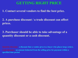 1. Contact several vendors to find the best price.
2. A purchase discount / a trade discount can affect
prices.
3. Purchaser should be able to take advantage of a
quantity discount or a cash discount.
Quantity discount: a discount that a vendor gives to a buyer who places large orders.
Cash discount : an amount deducted from the selling price for payment within a
specified time period
GETTING RIGHT PRICE
 