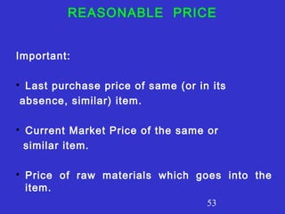 53
REASONABLE PRICE
Important:

Last purchase price of same (or in its
absence, similar) item.

Current Market Price of the same or
similar item.

Price of raw materials which goes into the
item.
 