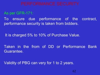 62
PERFORMANCE SECURITY
As per GFR-171:
To ensure due performance of the contract,
performance security is taken from bidders.
It is charged 5% to 10% of Purchase Value.
Taken in the from of DD or Performance Bank
Guarantee.
Validity of PBG can very for 1 to 2 years.
 