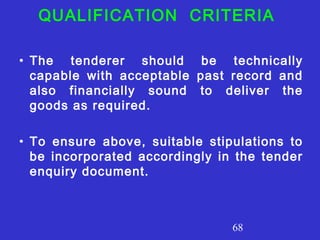 68
QUALIFICATION CRITERIA
• The tenderer should be technically
capable with acceptable past record and
also financially sound to deliver the
goods as required.
• To ensure above, suitable stipulations to
be incorporated accordingly in the tender
enquiry document.
 