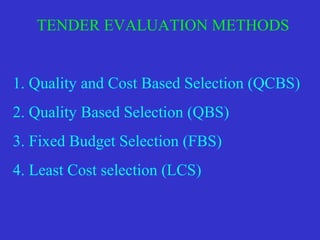 TENDER EVALUATION METHODS
1. Quality and Cost Based Selection (QCBS)
2. Quality Based Selection (QBS)
3. Fixed Budget Selection (FBS)
4. Least Cost selection (LCS)
 
