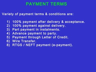 PAYMENT TERMS
Variety of payment terms & conditions are:
1) 100% payment after delivery & acceptance.
2) 100% payment against delivery.
3) Part payment in instalments.
4) Advance payment to party.
5) Payment through Letter of Credit.
6) Wire Transfer.
8) RTGS / NEFT payment (e-payment).
 