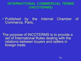 74
INTERNATIONAL COMMERCIAL TERMS
(INCOTERMS)
• Published by the Internal Chamber of
Commerce, Paris.
The purpose of INCOTERMS is to provide a
set of International Rules dealing with the
relations between buyers and sellers in
foreign trade.
 