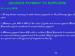 78
ADVANCE PAYMENT TO SUPPLIERS
Rule 159 of GFR:
1. It may become necessary to make advance payments in the following types of
cases:
1. Advance upto 30% to 50% of the value of goods and services against Bank
Guarantee may be considered as normal advance payment.
2. Advance payment above 50% with or without Bank Guarantee to considered
as unsecured advance payment and to be avoided. May be approved in rare cases
as a special case with approval of competent authority.
 