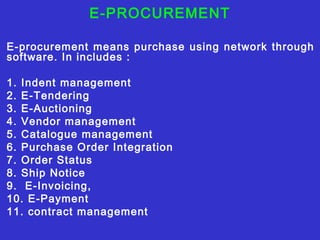E-PROCUREMENT
E-procurement means purchase using network through
software. In includes :
1. Indent management
2. E-Tendering
3. E-Auctioning
4. Vendor management
5. Catalogue management
6. Purchase Order Integration
7. Order Status
8. Ship Notice
9. E-Invoicing,
10. E-Payment
11. contract management
 
