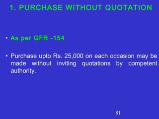 81
1. PURCHASE WITHOUT QUOTATION
• As per GFR -154
• Purchase upto Rs. 25,000 on each occasion may be
made without inviting quotations by competent
authority.
 