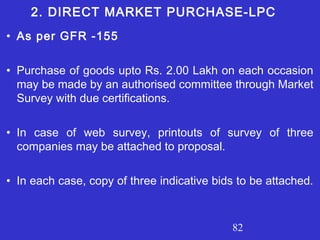 82
• As per GFR -155
• Purchase of goods upto Rs. 2.00 Lakh on each occasion
may be made by an authorised committee through Market
Survey with due certifications.
• In case of web survey, printouts of survey of three
companies may be attached to proposal.
• In each case, copy of three indicative bids to be attached.
2. DIRECT MARKET PURCHASE-LPC
 