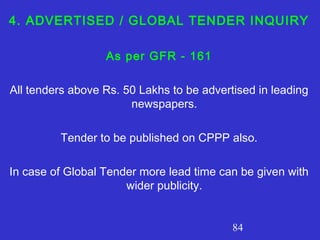 84
4. ADVERTISED / GLOBAL TENDER INQUIRY
As per GFR - 161
All tenders above Rs. 50 Lakhs to be advertised in leading
newspapers.
Tender to be published on CPPP also.
In case of Global Tender more lead time can be given with
wider publicity.
 