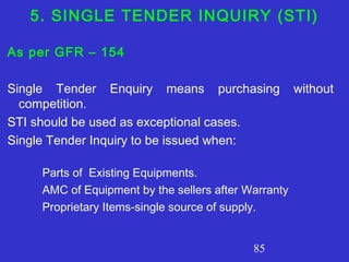 85
5. SINGLE TENDER INQUIRY (STI)
As per GFR – 154
Single Tender Enquiry means purchasing without
competition.
STI should be used as exceptional cases.
Single Tender Inquiry to be issued when:
Parts of Existing Equipments.
AMC of Equipment by the sellers after Warranty
Proprietary Items-single source of supply.
 