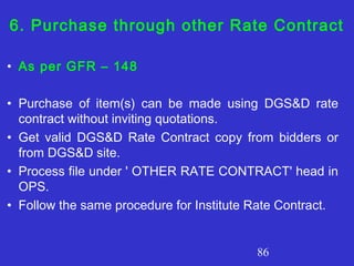 86
6. Purchase through other Rate Contract
• As per GFR – 148
• Purchase of item(s) can be made using DGS&D rate
contract without inviting quotations.
• Get valid DGS&D Rate Contract copy from bidders or
from DGS&D site.
• Process file under ' OTHER RATE CONTRACT' head in
OPS.
• Follow the same procedure for Institute Rate Contract.
 