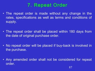 87
7. Repeat Order
• The repeat order is made without any change in the
rates, specifications as well as terms and conditions of
supply.
• The repeat order shall be placed within 180 days from
the date of original purchase order.
• No repeat order will be placed if buy-back is involved in
the purchase.
• Any amended order shall not be considered for repeat
order.
 