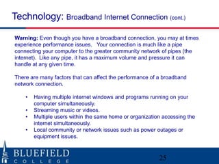 Technology: Broadband Internet Connection (cont.)

Warning: Even though you have a broadband connection, you may at times
experience performance issues. Your connection is much like a pipe
connecting your computer to the greater community network of pipes (the
internet). Like any pipe, it has a maximum volume and pressure it can
handle at any given time.

There are many factors that can affect the performance of a broadband
network connection.

    •   Having multiple internet windows and programs running on your
        computer simultaneously.
    •   Streaming music or videos.
    •   Multiple users within the same home or organization accessing the
        internet simultaneously.
    •   Local community or network issues such as power outages or
        equipment issues.



                                                          25
 