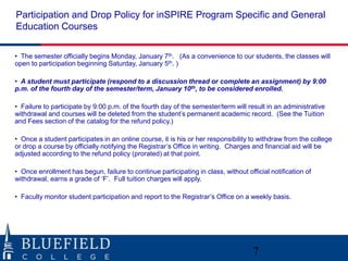 Participation and Drop Policy for inSPIRE Program Specific and General
Education Courses

• The semester officially begins Monday, January 7th. (As a convenience to our students, the classes will
open to participation beginning Saturday, January 5th. )

• A student must participate (respond to a discussion thread or complete an assignment) by 9:00
p.m. of the fourth day of the semester/term, January 10th, to be considered enrolled.

• Failure to participate by 9:00 p.m. of the fourth day of the semester/term will result in an administrative
withdrawal and courses will be deleted from the student‟s permanent academic record. (See the Tuition
and Fees section of the catalog for the refund policy.)

• Once a student participates in an online course, it is his or her responsibility to withdraw from the college
or drop a course by officially notifying the Registrar‟s Office in writing. Charges and financial aid will be
adjusted according to the refund policy (prorated) at that point.

• Once enrollment has begun, failure to continue participating in class, without official notification of
withdrawal, earns a grade of „F‟. Full tuition charges will apply.

• Faculty monitor student participation and report to the Registrar‟s Office on a weekly basis.




                                                                                    7
 