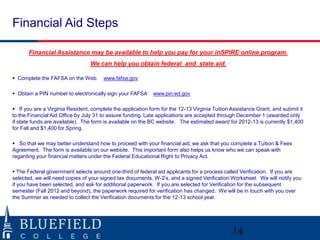 Financial Aid Steps

       Financial Assistance may be available to help you pay for your inSPIRE online program.
                                 We can help you obtain federal and state aid.

 Complete the FAFSA on the Web.       www.fafsa.gov

 Obtain a PIN number to electronically sign your FAFSA     www.pin.ed.gov

 If you are a Virginia Resident, complete the application form for the 12-13 Virginia Tuition Assistance Grant, and submit it
to the Financial Aid Office by July 31 to assure funding. Late applications are accepted through December 1 (awarded only
if state funds are available). The form is available on the BC website. The estimated award for 2012-13 is currently $1,400
for Fall and $1,400 for Spring.

 So that we may better understand how to proceed with your financial aid, we ask that you complete a Tuition & Fees
Agreement. The form is available on our website. This important form also helps us know who we can speak with
regarding your financial matters under the Federal Educational Right to Privacy Act.

 The Federal government selects around one-third of federal aid applicants for a process called Verification. If you are
selected, we will need copies of your signed tax documents, W-2‟s, and a signed Verification Worksheet. We will notify you
if you have been selected, and ask for additional paperwork. If you are selected for Verification for the subsequent
semester (Fall 2012 and beyond), the paperwork required for verification has changed. We will be in touch with you over
the Summer as needed to collect the Verification documents for the 12-13 school year.




                                                                                               14
 