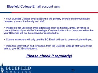 Bluefield College Email account (cont.)


• Your Bluefield College email account is the primary avenue of communication
between you and the faculty and staff.

• Please do not use other email addresses such as hotmail, gmail, or yahoo to
contact the faculty or staff of the college. Communications from accounts other than
your BC email will not be received or responded to.

• Course instructors will only use this BC Email address to communicate with you.

• Important information and reminders from the Bluefield College staff will only be
sent to your BC Email address.


                     Please check it regularly!


                                                               20
 