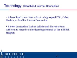 Technology: Broadband Internet Connection


 • A broadband connection refers to a high-speed DSL, Cable
 Modem, or Satellite Internet Connection.

 • Slower connections such as cellular and dial-up are not
 sufficient to meet the online learning demands of the inSPIRE
 program.




                                                 24
 