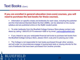 Text Books (Cont.)

If you are enrolled in general education (non-core) courses, you will
need to purchase the text books for those courses.
    Information on specific e-texts and textbooks for each class, including the publisher
   and the International Standard Book Number (ISBN), can be obtained on the course
   syllabus and are published online on the MyBC student portal.

    To order textbooks from the Bluefield College Campus Store please contact Judy
   Akers by calling 1.800.872.0175 extension 4260 or by email, jvannoy@bluefield.edu.

    If you intend to use your anticipated financial aid funds to purchase text books from
   the Bluefield College Campus Store, please inform Judy prior to placing your order.

    The College is not responsible for text books purchased through other vendors,
   and will under no circumstances engage in buying back texts or issuing refunds for the
   cost of textbooks that have been purchased from another provider.




                                                                  28
 