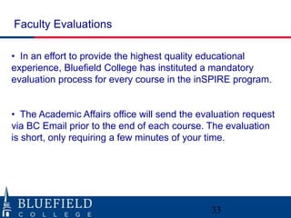 Faculty Evaluations

• In an effort to provide the highest quality educational
experience, Bluefield College has instituted a mandatory
evaluation process for every course in the inSPIRE program.


• The Academic Affairs office will send the evaluation request
via BC Email prior to the end of each course. The evaluation
is short, only requiring a few minutes of your time.




                                               33
 