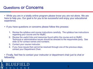 Questions or Concerns

• While you are in a totally online program please know you are not alone. We are
here to help you. Our goal is for you to be successful and enjoy your educational
experience.

• If you have questions or concerns please follow this process:

    1. Review the syllabus and course instructions carefully. The syllabus has instructions
       regarding your course and for MyBC.
    2. Review the useful links and resources found within the course and on MyBC.
       Technical or administrative issues should be directed to the responsible party. See
       slide 32 for contact names and numbers.
    3. Contact your course instructor.
    4. If you have issues that cannot be resolved through one of the previous steps,
       contact your Department Chair.

• Finally, feel free to contact your instructor or department chair just to chat or
fellowship.



                                                                   8
 