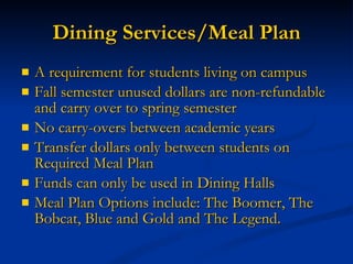 Dining Services/Meal Plan A requirement for students living on campus Fall semester unused dollars are non-refundable and carry over to spring semester No carry-overs between academic years Transfer dollars only between students on Required Meal Plan Funds can only be used in Dining Halls Meal Plan Options include: The Boomer, The Bobcat, Blue and Gold and The Legend. 