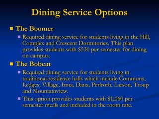 Dining Service Options The Boomer Required dining service for students living in the Hill, Complex and Crescent Dormitories. This plan provides students with $530 per semester for dining on campus. The Bobcat Required dining service for students living in traditional residence halls which include Commons, Ledges, Village, Irma, Dana, Perlroth, Larson, Troup and Mountainview. This option provides students with $1,060 per semester meals and included in the room rate. 