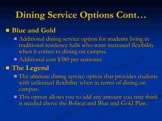 Dining Service Options Cont… Blue and Gold Additional dining service option for students living in traditional residence halls who want increased flexibility when it comes to dining on campus. Additional cost $380 per semester. The Legend The ultimate dining service option that provides students with unlimited flexibility when in terms of dining on campus. This option allows you to add any amount you may think is needed above the Bobcat and Blue and Gold Plan. 