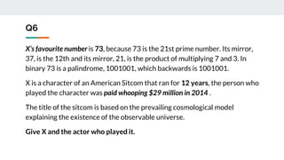 Q6
X’s favourite number is 73, because 73 is the 21st prime number. Its mirror,
37, is the 12th and its mirror, 21, is the product of multiplying 7 and 3. In
binary 73 is a palindrome, 1001001, which backwards is 1001001.
X is a character of an American Sitcom that ran for 12 years, the person who
played the character was paid whooping $29 million in 2014 .
The title of the sitcom is based on the prevailing cosmological model
explaining the existence of the observable universe.
Give X and the actor who played it.
 