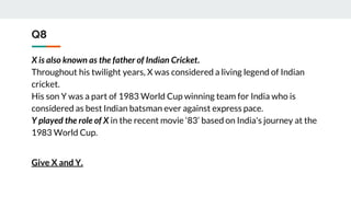 Q8
X is also known as the father of Indian Cricket.
Throughout his twilight years, X was considered a living legend of Indian
cricket.
His son Y was a part of 1983 World Cup winning team for India who is
considered as best Indian batsman ever against express pace.
Y played the role of X in the recent movie ‘83’ based on India's journey at the
1983 World Cup.
Give X and Y.
 