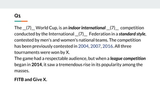 Q1
The __(7)__ World Cup, is an indoor international __(7)__ competition
conducted by the International __(7)__ Federation in a standard style,
contested by men's and women's national teams. The competition
has been previously contested in 2004, 2007, 2016. All three
tournaments were won by X.
The game had a respectable audience, but when a league competition
began in 2014, it saw a tremendous rise in its popularity among the
masses.
FITB and Give X.
 