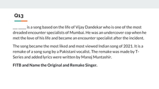Q13
___ _____ is a song based on the life of Vijay Dandekar who is one of the most
dreaded encounter specialists of Mumbai. He was an undercover cop when he
met the love of his life and became an encounter specialist after the incident.
The song became the most liked and most viewed Indian song of 2021. It is a
remake of a song sung by a Pakistani vocalist. The remake was made by T-
Series and added lyrics were written by Manoj Muntashir.
FITB and Name the Original and Remake Singer.
 