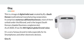 Q14
This is a image of digital toilet seat created by X, a South
Korean multinational manufacturing corporation.
It comprises numerous affiliated businesses, most of them
united under the X brand, and is the largest South
Korean chaebol (business conglomerate).
As of 2020, X has the 8th highest global brand value.
It’s a very famous brand in india especially for its
Smartphones and other electronic devices.
Give X.
 