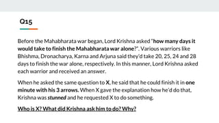 Q15
Before the Mahabharata war began, Lord Krishna asked “how many days it
would take to finish the Mahabharata war alone?”. Various warriors like
Bhishma, Dronacharya, Karna and Arjuna said they’d take 20, 25, 24 and 28
days to finish the war alone, respectively. In this manner, Lord Krishna asked
each warrior and received an answer.
When he asked the same question to X, he said that he could finish it in one
minute with his 3 arrows. When X gave the explanation how he’d do that,
Krishna was stunned and he requested X to do something.
Who is X? What did Krishna ask him to do? Why?
 