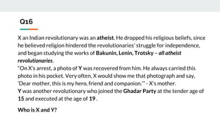 Q16
X an Indian revolutionary was an atheist. He dropped his religious beliefs, since
he believed religion hindered the revolutionaries' struggle for independence,
and began studying the works of Bakunin, Lenin, Trotsky – all atheist
revolutionaries.
“On X’s arrest, a photo of Y was recovered from him. He always carried this
photo in his pocket. Very often, X would show me that photograph and say,
‘Dear mother, this is my hero, friend and companion.’” - X's mother.
Y was another revolutionary who joined the Ghadar Party at the tender age of
15 and executed at the age of 19 .
Who is X and Y?
 