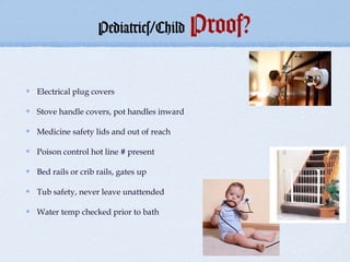 Pediatrics/Child        Proof?

Electrical plug covers

Stove handle covers, pot handles inward

Medicine safety lids and out of reach

Poison control hot line # present

Bed rails or crib rails, gates up

Tub safety, never leave unattended

Water temp checked prior to bath
 